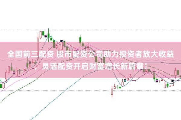 全国前三配资 股市配资公司助力投资者放大收益，灵活配资开启财富增长新篇章！