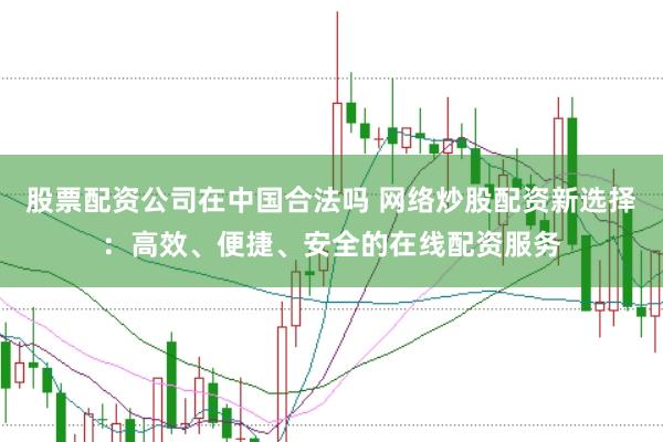 股票配资公司在中国合法吗 网络炒股配资新选择：高效、便捷、安全的在线配资服务