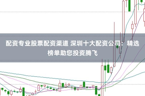 配资专业股票配资渠道 深圳十大配资公司：精选榜单助您投资腾飞