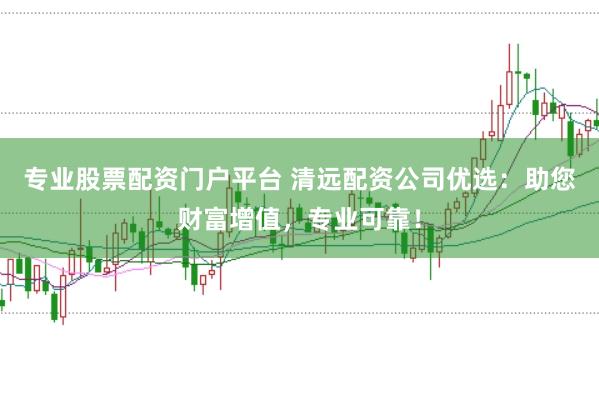 专业股票配资门户平台 清远配资公司优选：助您财富增值，专业可靠！