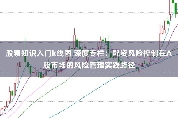 股票知识入门k线图 深度专栏：配资风险控制在A股市场的风险管理实践路径