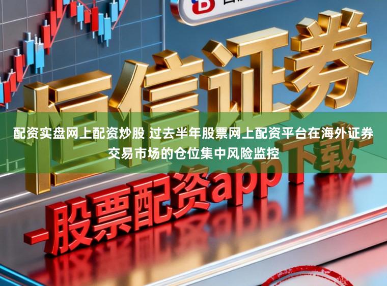 配资实盘网上配资炒股 过去半年股票网上配资平台在海外证券交易市场的仓位集中风险监控