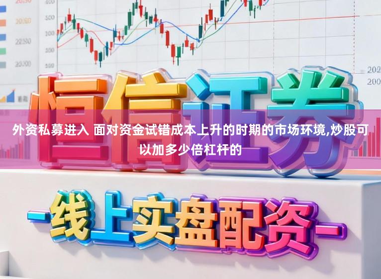 外资私募进入 面对资金试错成本上升的时期的市场环境,炒股可以加多少倍杠杆的