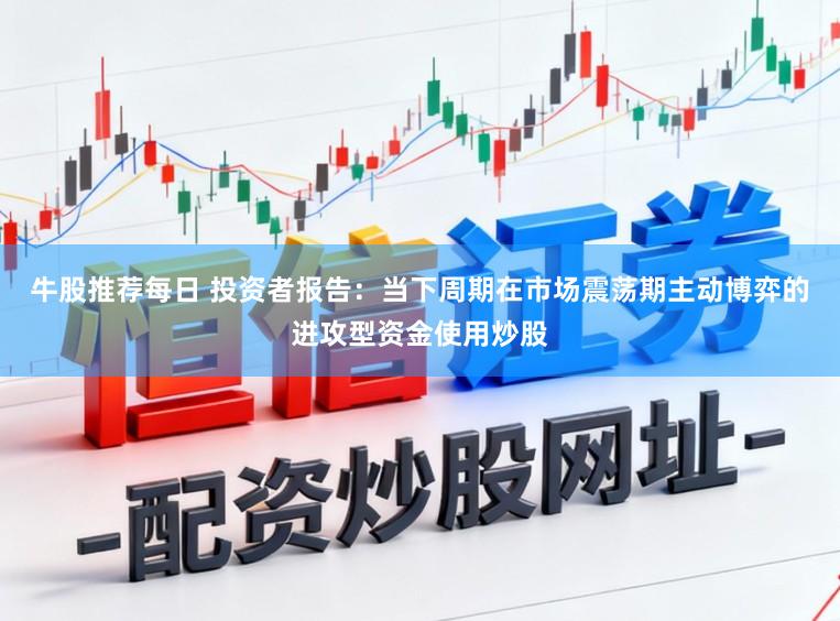 牛股推荐每日 投资者报告：当下周期在市场震荡期主动博弈的进攻型资金使用炒股