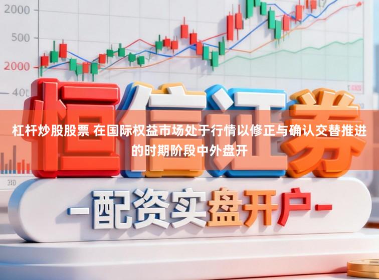 杠杆炒股股票 在国际权益市场处于行情以修正与确认交替推进的时期阶段中外盘开