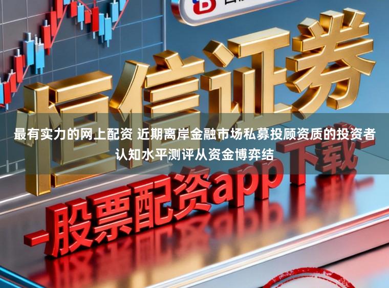 最有实力的网上配资 近期离岸金融市场私募投顾资质的投资者认知水平测评从资金博弈结