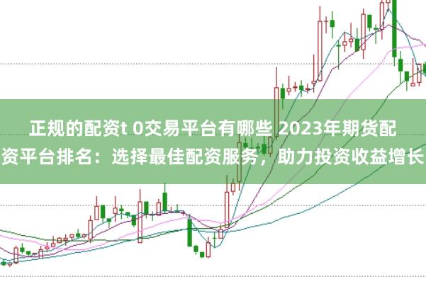 正规的配资t 0交易平台有哪些 2023年期货配资平台排名：选择最佳配资服务，助力投资收益增长