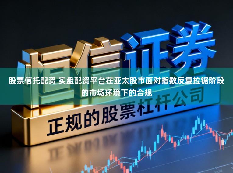 股票信托配资 实盘配资平台在亚太股市面对指数反复拉锯阶段的市场环境下的合规